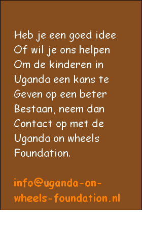 Heb je een goed idee
Of wil je ons helpen
Om de kinderen in 
Uganda een kans te
Geven op een beter
Bestaan, neem dan 
Contact op met de
Uganda on wheels
Foundation. 

info@uganda-on-
wheels-foundation.nl

